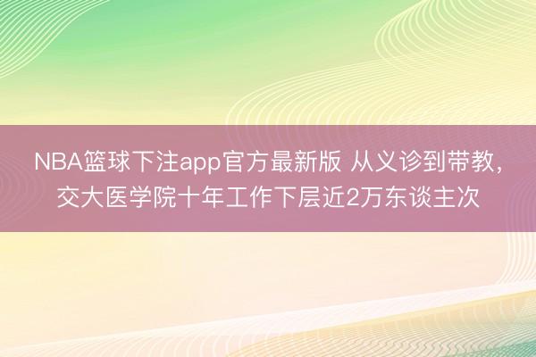 NBA篮球下注app官方最新版 从义诊到带教，交大医学院十年工作下层近2万东谈主次