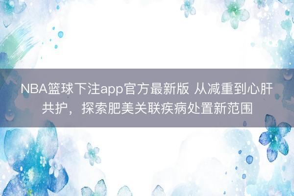 NBA篮球下注app官方最新版 从减重到心肝共护，探索肥美关联疾病处置新范围