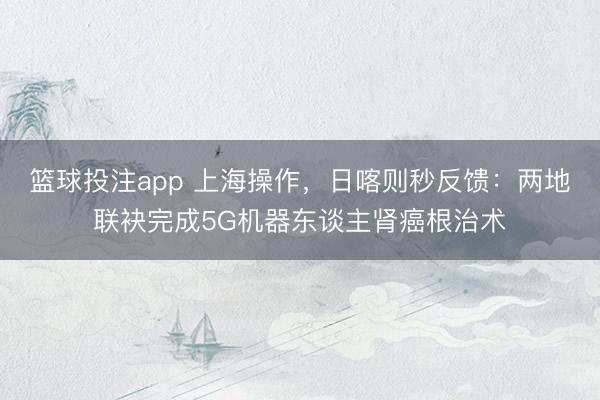 篮球投注app 上海操作，日喀则秒反馈：两地联袂完成5G机器东谈主肾癌根治术