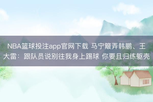 NBA篮球投注app官网下载 马宁簸弄韩鹏、王大雷：跟队员说别往我身上踢球 你要且归练躯壳