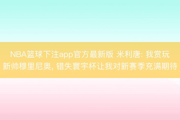 NBA篮球下注app官方最新版 米利唐: 我赏玩新帅穆里尼奥， 错失寰宇杯让我对新赛季充满期待