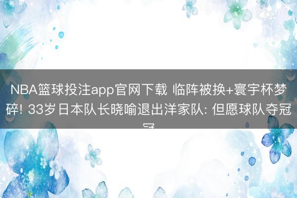 NBA篮球投注app官网下载 临阵被换+寰宇杯梦碎! 33岁日本队长晓喻退出洋家队: 但愿球队夺冠
