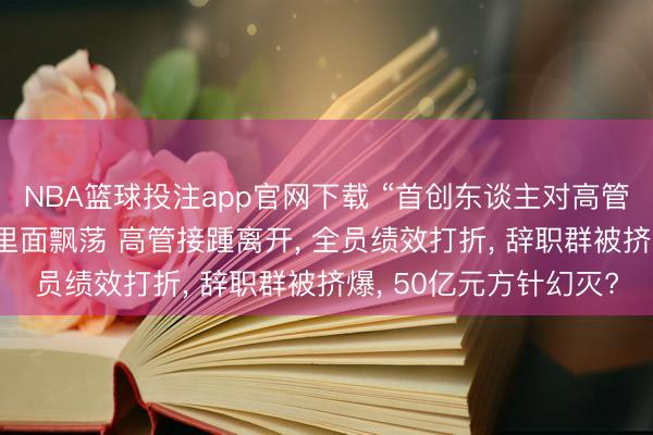 NBA篮球投注app官网下载 “首创东谈主对高管不够信任” 云鲸智能里面飘荡 高管接踵离开， 全员绩效打折， 辞职群被挤爆， 50亿元方针幻灭?