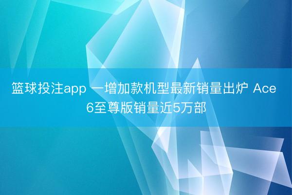 篮球投注app 一增加款机型最新销量出炉 Ace 6至尊版销量近5万部
