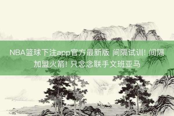 NBA篮球下注app官方最新版 间隔试训! 间隔加盟火箭! 只念念联手文班亚马