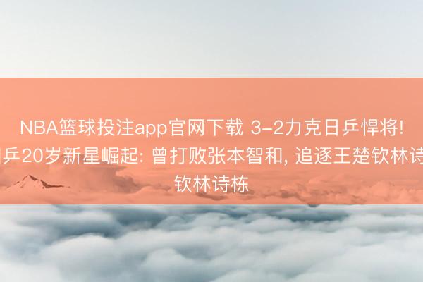 NBA篮球投注app官网下载 3-2力克日乒悍将! 国乒20岁新星崛起: 曾打败张本智和, 追逐王楚钦林诗栋