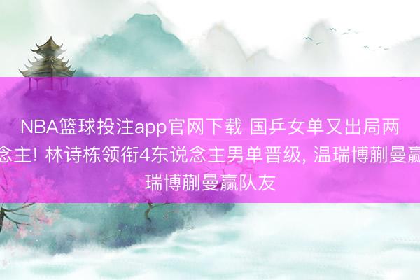 NBA篮球投注app官网下载 国乒女单又出局两东说念主! 林诗栋领衔4东说念主男单晋级， 温瑞博蒯曼赢队友