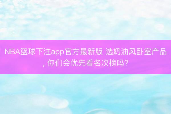 NBA篮球下注app官方最新版 选奶油风卧室产品, 你们会优先看名次榜吗?