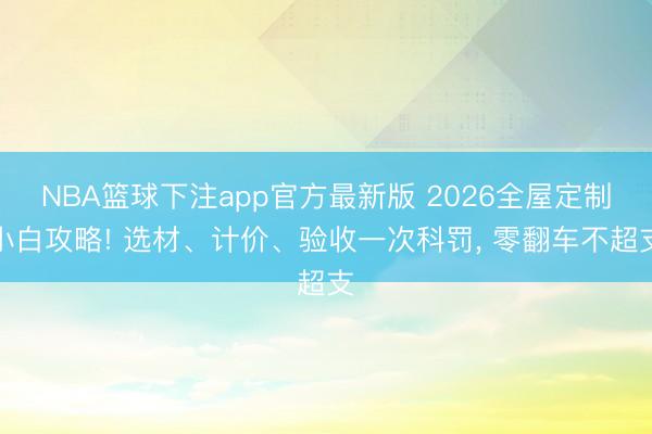 NBA篮球下注app官方最新版 2026全屋定制小白攻略! 选材、计价、验收一次科罚, 零翻车不超支