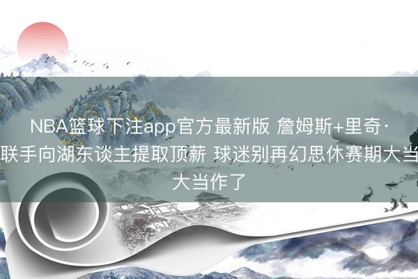 NBA篮球下注app官方最新版 詹姆斯+里奇·保罗联手向湖东谈主提取顶薪 球迷别再幻思休赛期大当作了