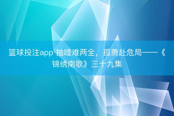 篮球投注app 抽噎难两全，孤勇赴危局——《锦绣南歌》三十九集