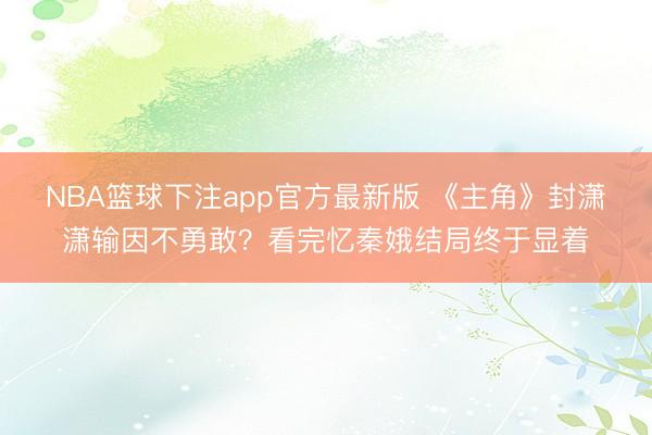 NBA篮球下注app官方最新版 《主角》封潇潇输因不勇敢？看完忆秦娥结局终于显着