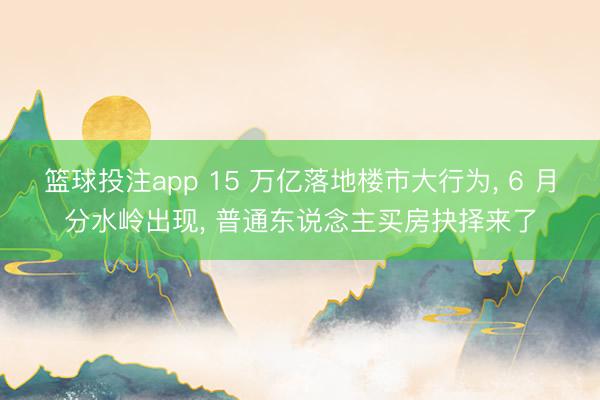 篮球投注app 15 万亿落地楼市大行为， 6 月分水岭出现， 普通东说念主买房抉择来了