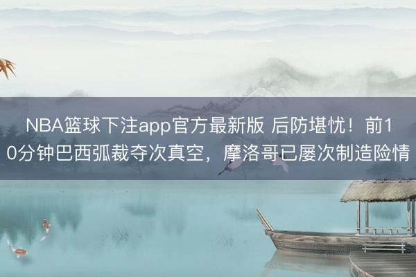 NBA篮球下注app官方最新版 后防堪忧！前10分钟巴西弧裁夺次真空，摩洛哥已屡次制造险情