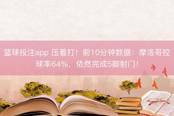 篮球投注app 压着打！前10分钟数据：摩洛哥控球率64%，<a href=
