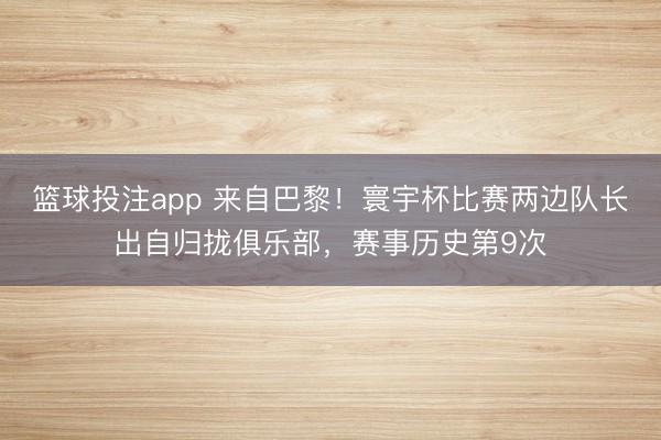 篮球投注app 来自巴黎！寰宇杯比赛两边队长出自归拢俱乐部，赛事历史第9次