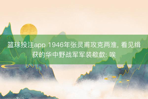 篮球投注app 1946年张灵甫攻克两淮， 看见缉获的华中野战军军装欷歔: 唉