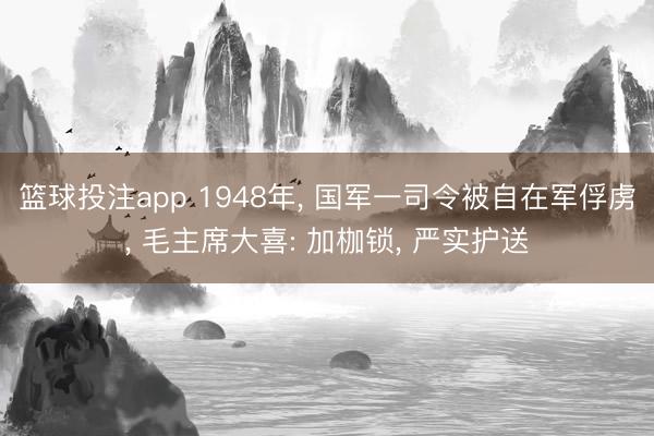 篮球投注app 1948年， 国军一司令被自在军俘虏， 毛主席大喜: 加枷锁， 严实护送