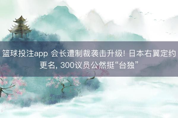 篮球投注app 会长遭制裁袭击升级! 日本右翼定约更名， 300议员公然挺“台独”