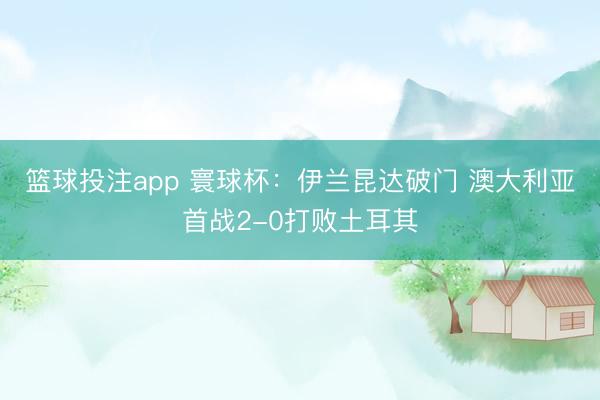 篮球投注app 寰球杯:伊兰昆达破门 澳大利亚首战2-0打败土耳其