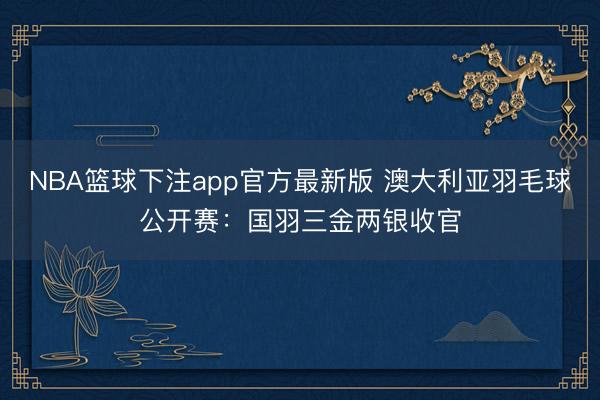 NBA篮球下注app官方最新版 澳大利亚羽毛球公开赛:国羽三金两银收官
