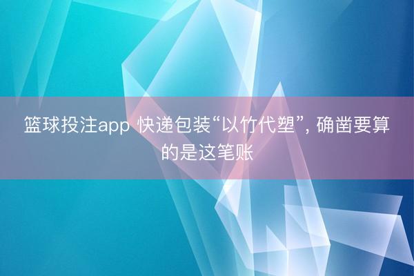 篮球投注app 快递包装“以竹代塑”， 确凿要算的是这笔账
