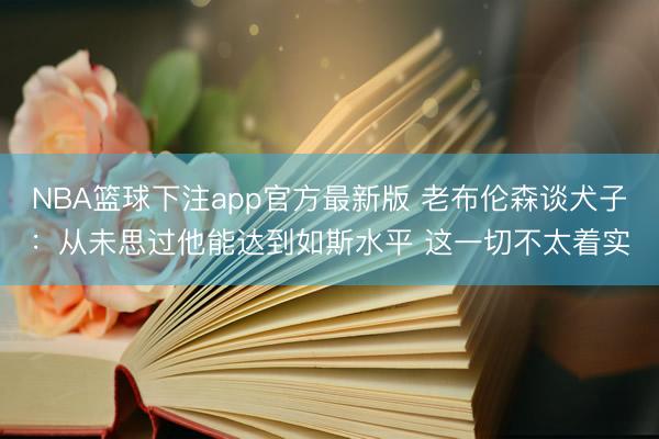 NBA篮球下注app官方最新版 老布伦森谈犬子：从未思过他能达到如斯水平 这一切不太着实