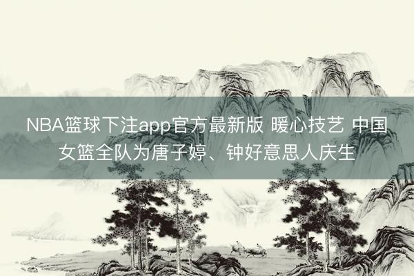 NBA篮球下注app官方最新版 暖心技艺 中国女篮全队为唐子婷、钟好意思人庆生