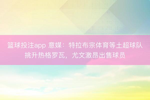 篮球投注app 意媒:特拉布宗体育等土超球队挑升热格罗瓦,尤文激昂出售球员