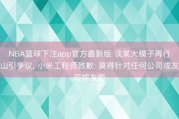 NBA篮球下注app官方最新版 谈某大模子再行出山引争议， 小米工程师致歉: 莫得针对任何公司或友商