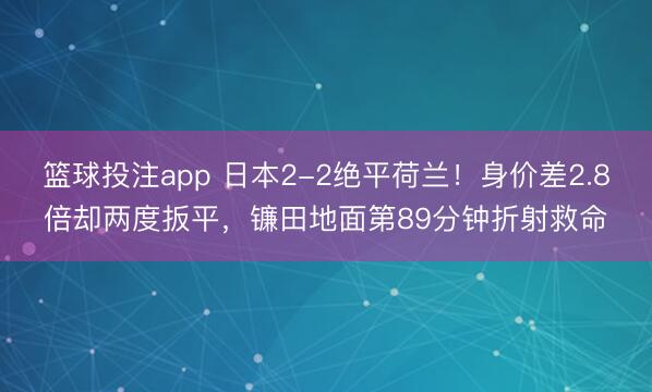 篮球投注app 日本2-2绝平荷兰!身价差2.8倍却两度扳平,镰田地面第89分钟折射救命