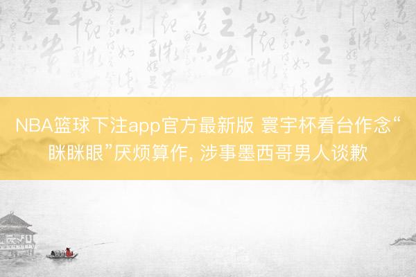 NBA篮球下注app官方最新版 寰宇杯看台作念“眯眯眼”厌烦算作, 涉事墨西哥男人谈歉