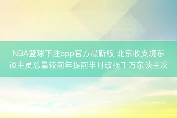 NBA篮球下注app官方最新版 北京收支境东谈主员总量较前年提前半月破损千万东谈主次