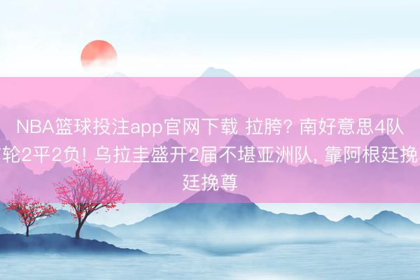 NBA篮球投注app官网下载 拉胯? 南好意思4队首轮2平2负! 乌拉圭盛开2届不堪亚洲队， 靠阿根廷挽尊