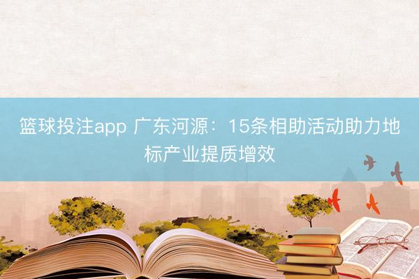 篮球投注app 广东河源：15条相助活动助力地标产业提质增效