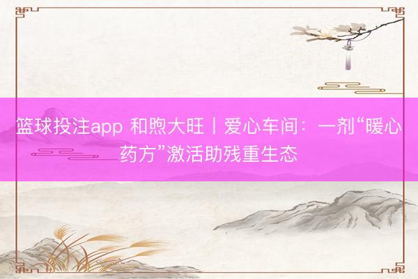 篮球投注app 和煦大旺丨爱心车间：一剂“暖心药方”激活助残重生态‌