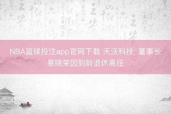 NBA篮球投注app官网下载 天沃科技: 董事长易晓荣因到龄退休离任
