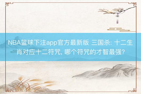 NBA篮球下注app官方最新版 三国杀: 十二生肖对应十二符咒, 哪个符咒的才智最强?
