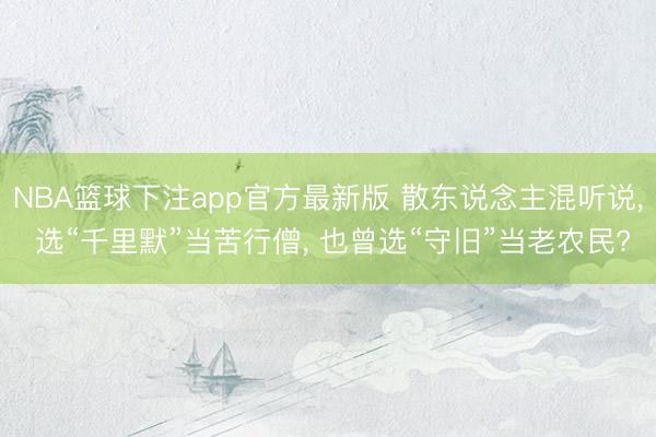 NBA篮球下注app官方最新版 散东说念主混听说， 选“千里默”当苦行僧， 也曾选“守旧”当老农民?