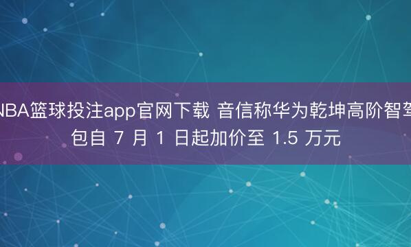 NBA篮球投注app官网下载 音信称华为乾坤高阶智驾包自 7 月 1 日起加价至 1.5 万元