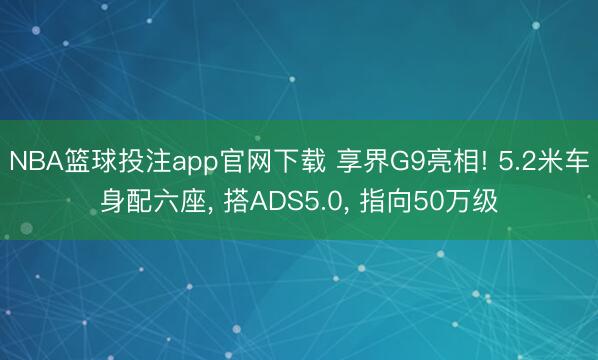 NBA篮球投注app官网下载 享界G9亮相! 5.2米车身配六座， 搭ADS5.0， 指向50万级